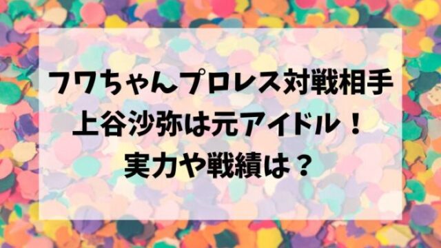 フワちゃんプロレスデビュー対戦相手/上谷沙弥は元アイドル！実力や戦績は？