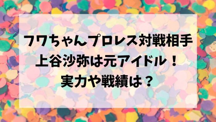フワちゃんプロレスデビュー対戦相手/上谷沙弥は元アイドル！実力や戦績は？